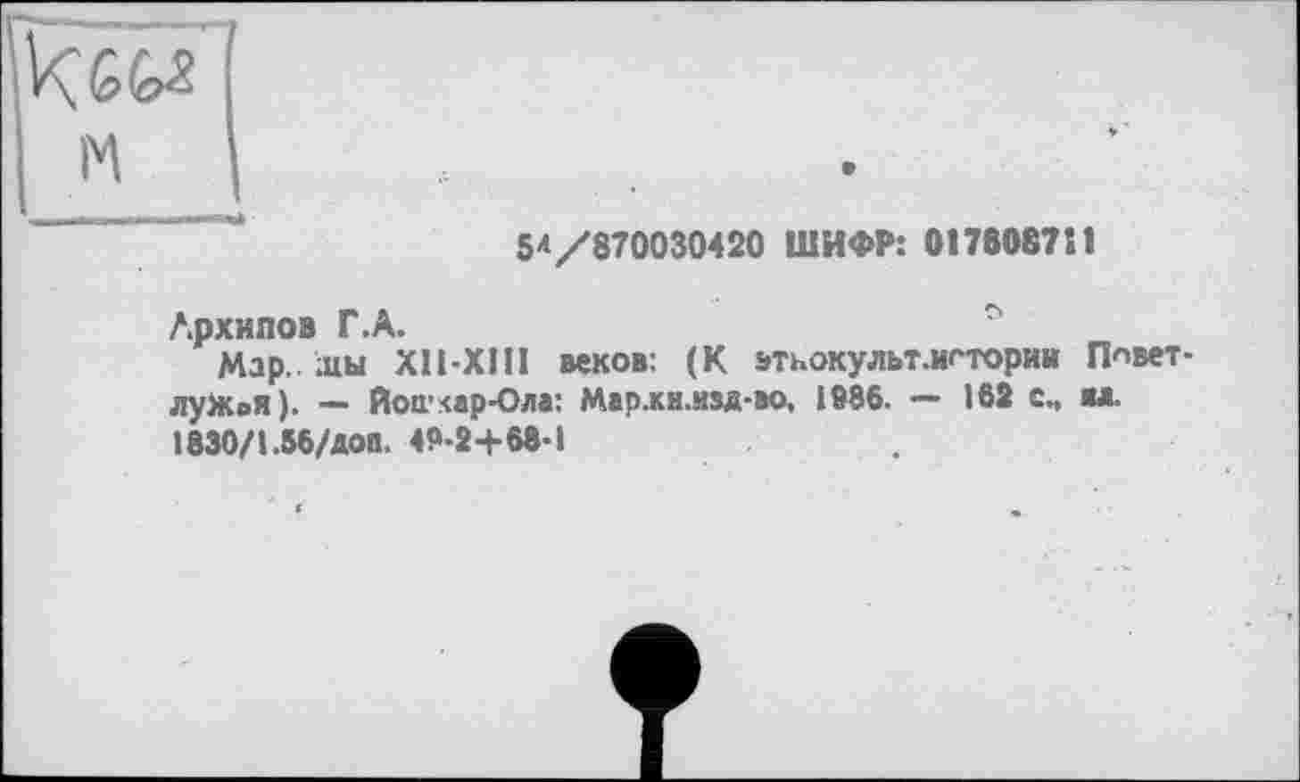 ﻿5^/870030420 ШИФР: 0176087S1
Архипов Г.А.
Мар. .цы X11-XI11 веков: (К этьокульт.игтории Ппвет-лужоя). — Йошкар-Ола: Мар.кн.изя-ао, 1886. — 162 с., «л. 1830/1.56/ДОП, 48-2+68-1